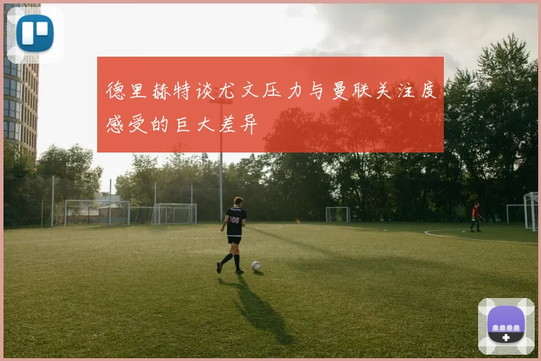 德里赫特谈尤文压力与曼联关注度感受的巨大差异