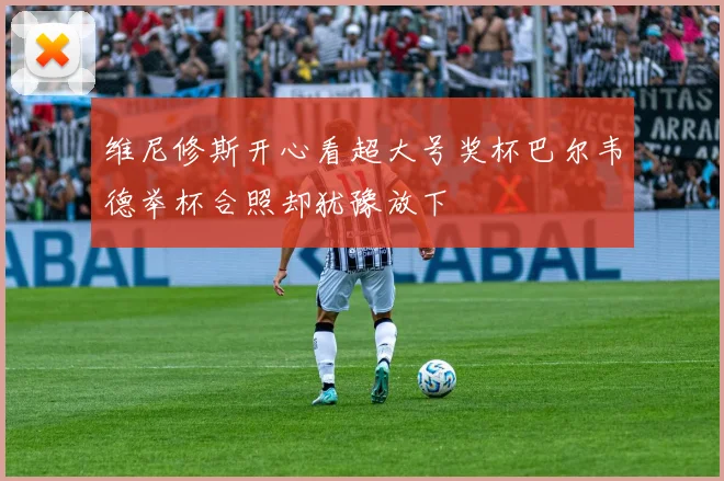 维尼修斯开心看超大号奖杯巴尔韦德举杯合照却犹豫放下