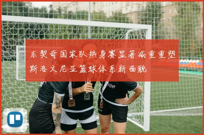 东契奇国家队热身赛显著减重重塑斯洛文尼亚篮球体系新面貌
