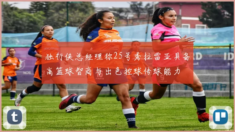 独行侠总经理称25号秀拉雷亚具备高篮球智商与出色控球传球能力