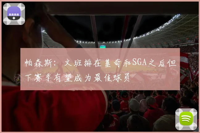 帕森斯：文班排在基奇和SGA之后但下赛季有望成为最佳球员