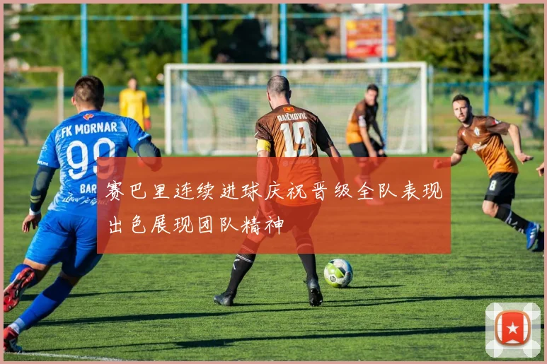 赛巴里连续进球庆祝晋级全队表现出色展现团队精神