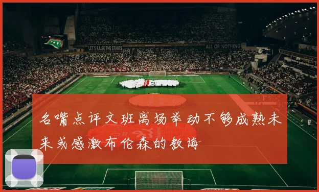 名嘴点评文班离场举动不够成熟未来或感激布伦森的教诲