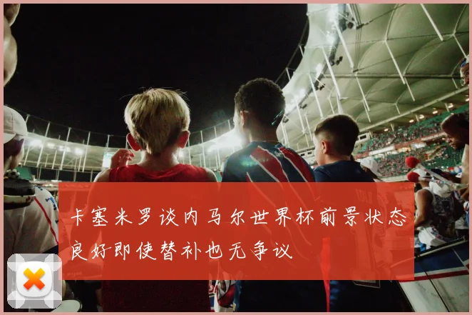 卡塞米罗谈内马尔世界杯前景状态良好即使替补也无争议