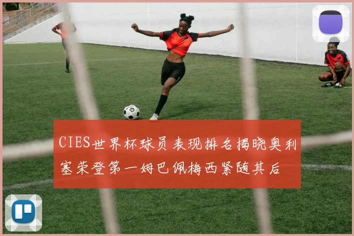 CIES世界杯球员表现排名揭晓奥利塞荣登第一姆巴佩梅西紧随其后