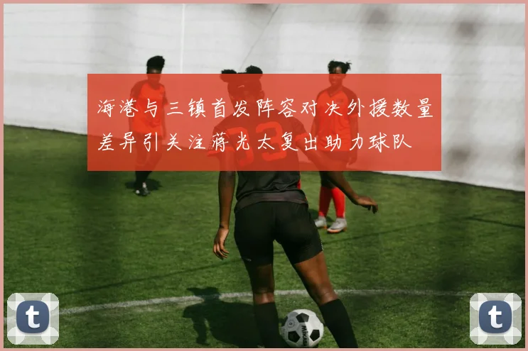 海港与三镇首发阵容对决外援数量差异引关注蒋光太复出助力球队