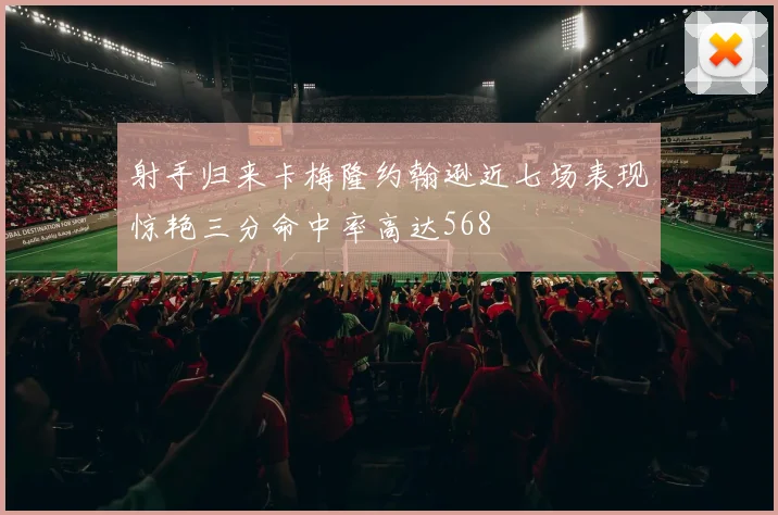 射手归来卡梅隆约翰逊近七场表现惊艳三分命中率高达568