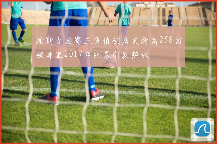 唐斯季后赛正负值创历史新高258打破库里2017年纪录引发热议