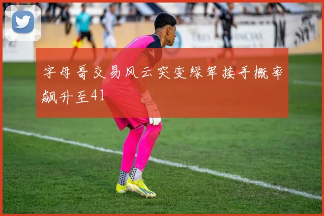 字母哥交易风云突变绿军接手概率飙升至41