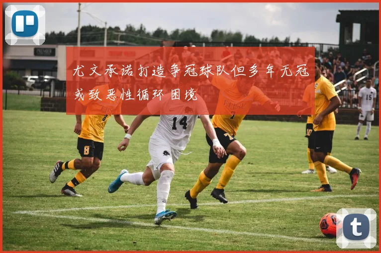 尤文承诺打造争冠球队但多年无冠或致恶性循环困境