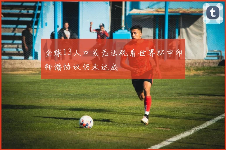 全球13人口或无法观看世界杯中印转播协议仍未达成