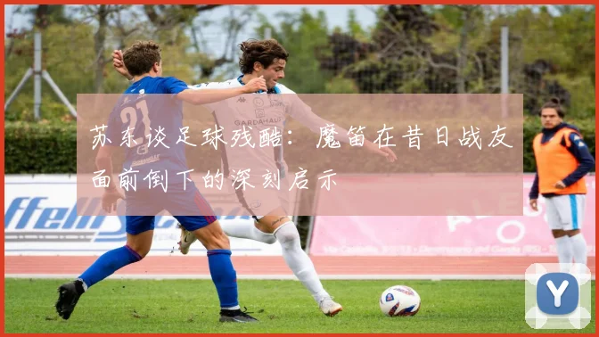苏东谈足球残酷：魔笛在昔日战友面前倒下的深刻启示