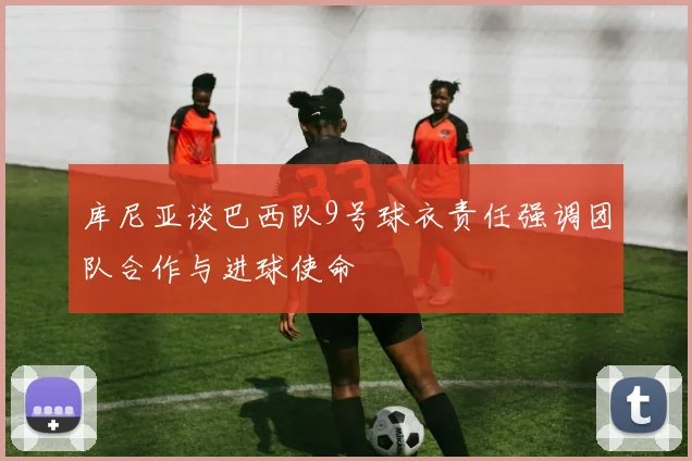 库尼亚谈巴西队9号球衣责任强调团队合作与进球使命