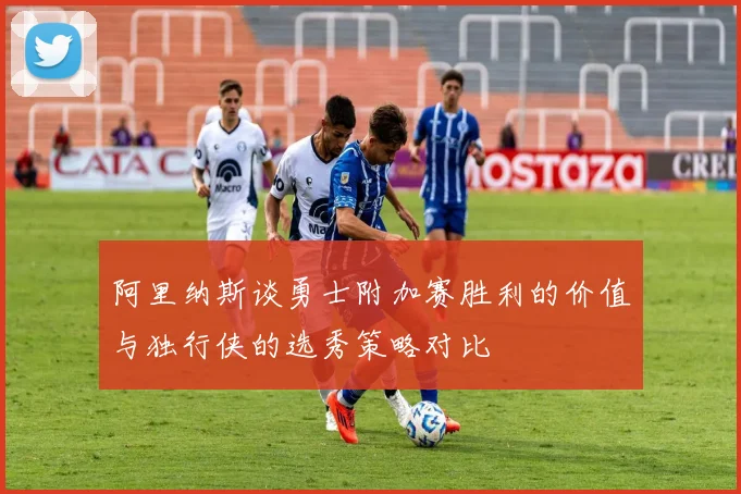 阿里纳斯谈勇士附加赛胜利的价值与独行侠的选秀策略对比