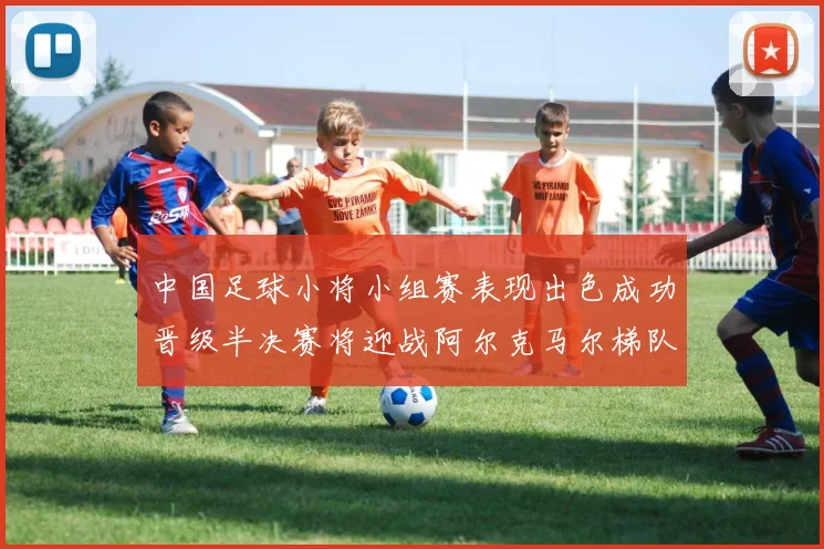 中国足球小将小组赛表现出色成功晋级半决赛将迎战阿尔克马尔梯队
