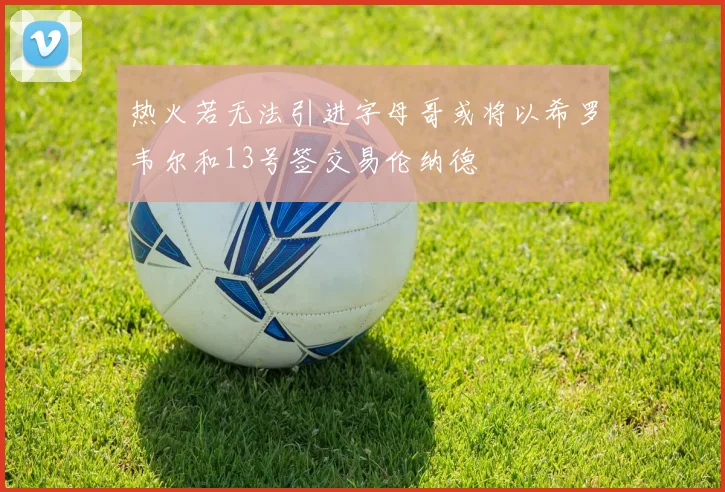 热火若无法引进字母哥或将以希罗韦尔和13号签交易伦纳德