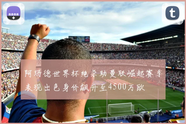 阿玛德世界杯绝杀助曼联崛起赛季表现出色身价飙升至4500万欧