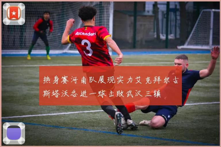 热身赛河南队展现实力艾克拜尔古斯塔沃各进一球击败武汉三镇