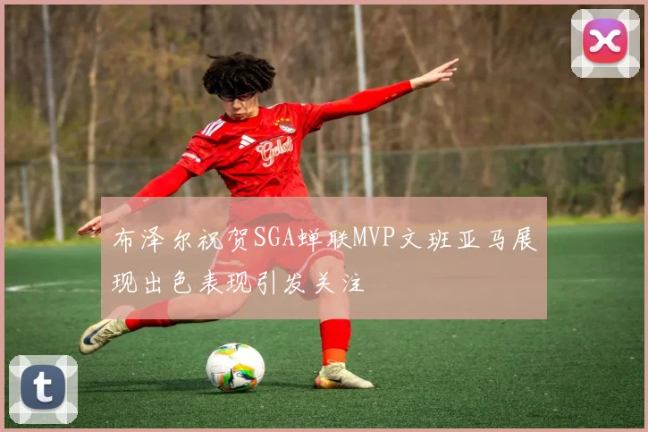 布泽尔祝贺SGA蝉联MVP文班亚马展现出色表现引发关注