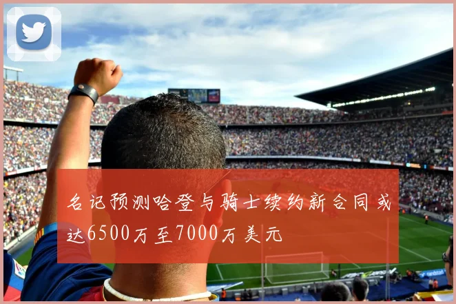 名记预测哈登与骑士续约新合同或达6500万至7000万美元