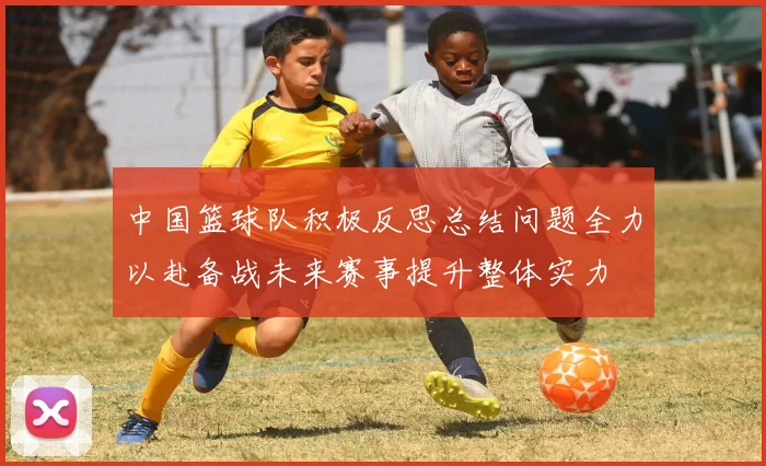中国篮球队积极反思总结问题全力以赴备战未来赛事提升整体实力