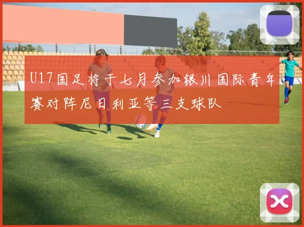 U17国足将于七月参加银川国际青年赛对阵尼日利亚等三支球队