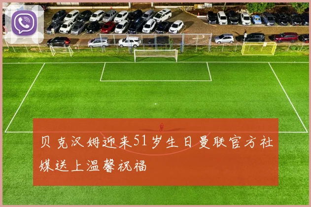 贝克汉姆迎来51岁生日曼联官方社媒送上温馨祝福