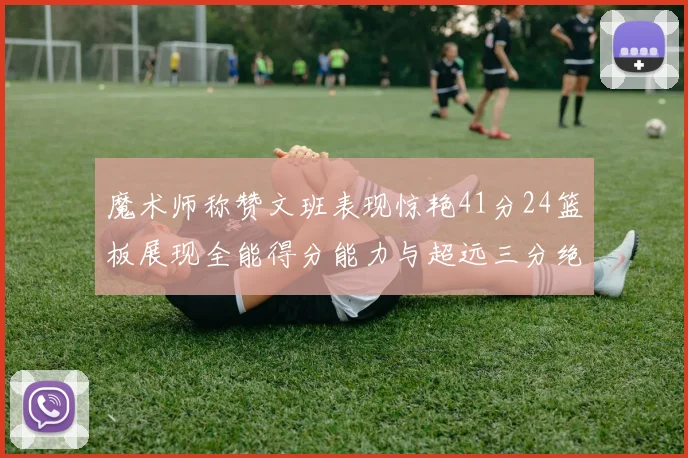 魔术师称赞文班表现惊艳41分24篮板展现全能得分能力与超远三分绝技