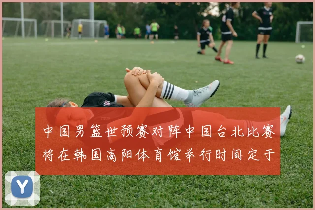 中国男篮世预赛对阵中国台北比赛将在韩国高阳体育馆举行时间定于7月6日
