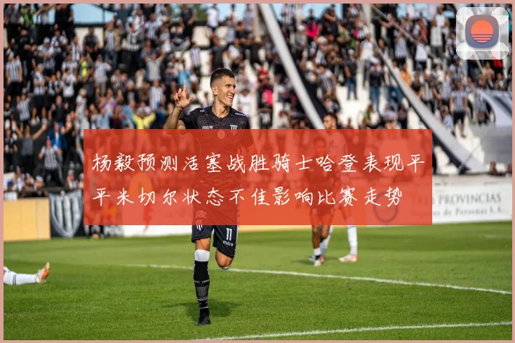 杨毅预测活塞战胜骑士哈登表现平平米切尔状态不佳影响比赛走势
