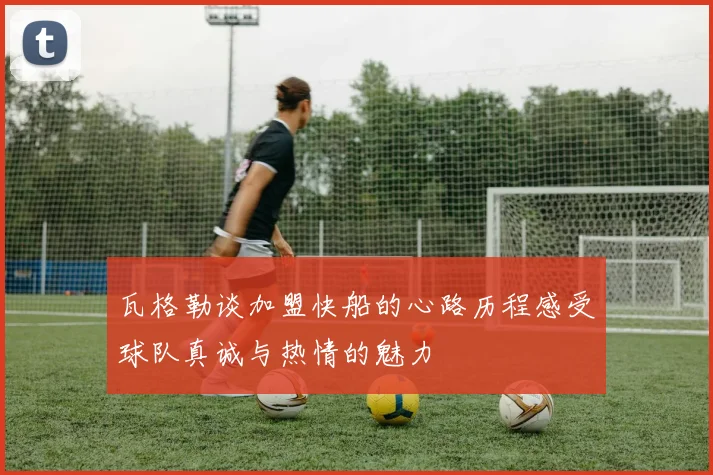瓦格勒谈加盟快船的心路历程感受球队真诚与热情的魅力