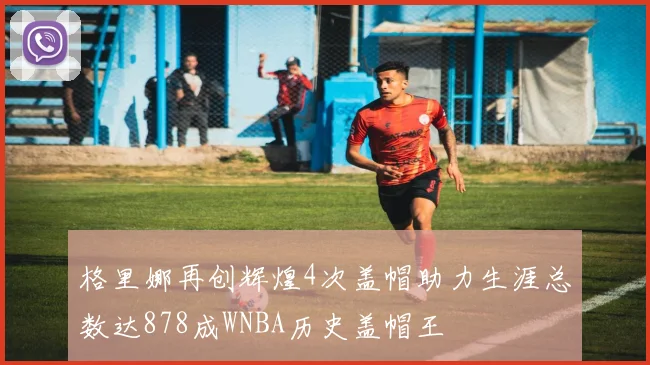格里娜再创辉煌4次盖帽助力生涯总数达878成WNBA历史盖帽王