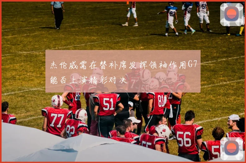 杰伦威需在替补席发挥领袖作用G7能否上演精彩对决