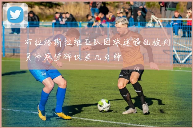 布拉格斯拉维亚队因球迷骚乱被判负冲冠梦碎仅差几分钟