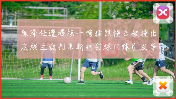 陈泽仕遭遇杨一鸣猛烈撞击被撞出底线主裁判果断判罚球门球引发争议
