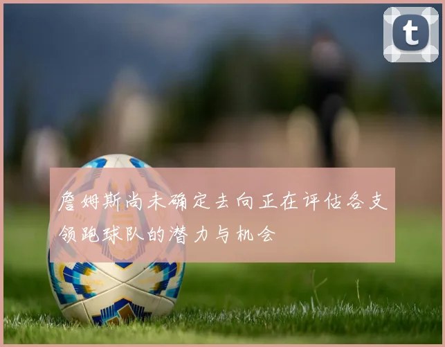 詹姆斯尚未确定去向正在评估各支领跑球队的潜力与机会