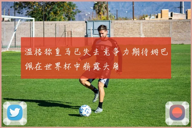 温格称皇马已失去竞争力期待姆巴佩在世界杯中崭露头角